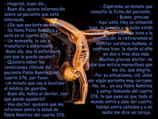 - Hospital, buen día...  - Buen día, quiero información sobre un paciente que está internado.  ¿De que paciente se trata?  Se llama Pablo Ramírez y está en el cuarto 376.  –  Un momento, lo voy a transferir a enfermería.  Buen día, soy la enfermera,  ¿en que lo puedo ayudar?  Quisiera saber las condiciones clínicas del paciente Pablo Ramírez del cuarto 376, por favor.  Un minuto que voy a localizar al médico de guardia.  Buen día, habla el doctor, ¿en que puedo ayudarlo? - Vea doctor, quisiera que me informen sobre la salud de Pablo Ramírez del cuarto 376. Espéreme un minuto que consulto la ficha del paciente.  Bueno, gracias.   Aquí está. Hoy se alimentó bien, la presión y el pulso están estables y responde bien a la medicación, le retiraremos el monitor cardiaco mañana, si continua bien, le darán el alta en dos o tres días más.   Muchas gracias doctor, no sabe que noticia maravillosa que me dio, que alegría.  Por su entusiasmo, Ud. debe ser algún pariente muy cercano.  - No, no... yo soy Pablo Ramírez y estoy llamando del cuarto 376, lo que pasa es que todo el mundo entra y sale del cuarto, hablan entre ustedes y a mi nadie me dice un carajo.  