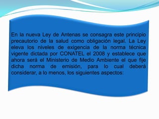 En la nueva Ley de Antenas se consagra este principio
precautorio de la salud como obligación legal. La Ley
eleva los niveles de exigencia de la norma técnica
vigente dictada por CONATEL el 2008 y establece que
ahora será el Ministerio de Medio Ambiente el que fije
dicha norma de emisión, para lo cual deberá
considerar, a lo menos, los siguientes aspectos:

 
