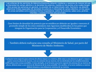 - Las antenas de los servicios de telecomunicaciones deberán instalarse y operarse de manera tal que
la intensidad de campo eléctrico o la densidad de potencia, medida en los puntos a los cuales tengan
libre acceso las personas en general, no excedan de un determinado valor. Asimismo, se deberán
determinar límites especiales de densidad de potencia o intensidad de campo eléctrico, en los casos
de zonas sensibles como establecimientos hospitalarios, asilos de ancianos, salas cuna, jardines
infantiles y establecimientos educacionales.

- Esos límites de densidad de potencia que se establezcan deberán ser iguales o menores al
promedio simple de los cinco estándares más rigurosos establecidos en los países que
integran la Organización para la Cooperación y el Desarrollo Económico.

- También deberá realizarse una consulta al Ministerio de Salud, por parte del
Ministerio de Medio Ambiente.

Cualquier torre soporte para antenas de altura mayor a 12 metros, debe estar a una distancia igual o mayor a
cuatro veces la altura de la torre, con un mínimo de 50 metros, de los deslindes de los establecimientos
calificados como zonas sensibles. Como ejemplo, si se levanta una torre soporte de antenas de 50 metros de
altura, deberá estar a 200 metros de distancia de la zona sensible. En cambio, si la torre midiera 12 metros
deberá situarse a una distancia mínima de 50 metros.

 