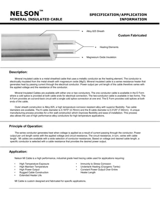 NELSON™ SPECIFICATION/APPLICATION 
MINERAL INSULATED CABLE INFORMATION 
Description: 
Mineral insulated cable is a metal sheathed cable that uses a metallic conductor as the heating element. The conductor is electrically insulated from the metal sheath with magnesium oxide (MgO). Mineral insulated cable is a series resistance heater that generates heat by passing current through the electrical conductor. Power output per unit length of the cable therefore varies with the applied voltage and the resistance of the conductor. 
Mineral Insulated Cables are available with either one or two conductors. The one conductor cable is available in the E Form where a cold splice is provided at both cable ends for electrical connection. The two-conductor cable is available in two forms. The A Form provides an out-and-back circuit with a single cold splice connection at one end. The E Form provides cold splices at both ends of the cable. 
Outer sheath construction is Alloy 825, a high temperature corrosion resistant alloy with superior flexibility. Two cable diameters are available. The K cable diameter is 0.1875" (4.76mm) and the B cable diameter is 0.3125" (7.94mm). A unique manufacturing process provides for a thin wall construction which improves flexibility and ease of installation. This process also allows the use of high performance alloy conductors for high temperature applications. 
Principle of Operation: 
The series conductor generates heat when voltage is applied as a result of current passing through the conductor. Power output per unit length varies with the applied voltage and circuit resistance. The circuit resistance, in turn, varies with cable length. MI cables are available with a wide selection of conductor resistances. Based on voltage and desired cable length, a specific conductor is selected with a cable resistance that provides the desired power output. 
Application: 
Nelson MI Cable is a high performance, industrial grade heat tracing cable used for applications requiring: 
• High Temperature Exposure • Immunity to Stress Corrosion 
• High Maintain Temperature • Undertank Heating (Cryogenic Tanks) 
• High Power Output • Constant Power Output Over Entire 
• Rugged Cable Construction Heater Length 
• Extended Heater Life 
MI Cable is custom designed and fabricated for specific applications. 
• Heating Elements 
• Alloy 825 Sheath 
Custom Fabricated 
• Magnesium Oxide Insulation 
Tel: +44 (0)191 490 1547 
Fax: +44 (0)191 477 5371 
Email: northernsales@thorneandderrick.co.uk 
Website: www.heattracing.co.uk www.thorneanderrick.co.uk 
 