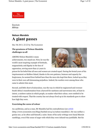 Nelson Mandela: A giant passes | The Economist

Page 1 of 10

Baobab
Africa

Nelson Mandela

A giant passes
Dec 5th 2013, 22:22 by The Economist
The greatness of Nelson Mandela
challenges us all
AMONG Nelson Mandela’s many
achievements, two stand out. First, he was the
world’s most inspiring example of fortitude,
magnanimity and dignity in the face of
oppression, serving more than 27 years in
prison for his belief that all men and women are created equal. During the brutal years of his
imprisonment on Robben Island, thanks to his own patience, humour and capacity for
forgiveness, he seemed freer behind bars than the men who kept him there, locked up as they
were in their own self-demeaning prejudices. Indeed, his warders were among those who
came to admire him most.
Second, and little short of miraculous, was the way in which he engineered and oversaw
South Africa’s transformation from a byword for nastiness and narrowness into, at least in
intent, a rainbow nation in which people, no matter what their colour, were entitled to be
treated with respect. That the country has not always lived up to his standards goes to show
how high they were.
Exorcising the curse of colour
As a politician, and as a man, Mr Mandela had his contradictions (see article
(http://www.economist.com/blogs/baobab/2013/12/nelson-mandela) ). He was neither a
genius nor, as he often said himself, a saint. Some of his early writings were banal Marxist
ramblings, even if the sense of anger with which they were infused was justifiable. But his

http://www.economist.com/blogs/baobab/2013/12/nelson-mandela-0/print

1392/09/16

 