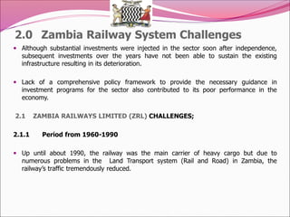 2.0 Zambia Railway System Challenges
 Although substantial investments were injected in the sector soon after independence,
subsequent investments over the years have not been able to sustain the existing
infrastructure resulting in its deterioration.
 Lack of a comprehensive policy framework to provide the necessary guidance in
investment programs for the sector also contributed to its poor performance in the
economy.
2.1 ZAMBIA RAILWAYS LIMITED (ZRL) CHALLENGES;
2.1.1 Period from 1960-1990
 Up until about 1990, the railway was the main carrier of heavy cargo but due to
numerous problems in the Land Transport system (Rail and Road) in Zambia, the
railway’s traffic tremendously reduced.
 