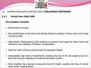 2.1 ZAMBIA RAILWAYS LIMITED (ZRL) CHALLENGES CONTINUED;
2.1.1 Period from 1960-1990
The problems included:
 Deterioration of assets;
 Poor performance of the Inter-mine Railway Network resulting in Heavy Inter-mine Cargo
moving by road;
 High Railway Transportation Costs resulting in excessive road usage for heavy cargo, and
minimal or non-utilization of Railway Transportation;
 Failure to meet minimum service levels for passenger freight;
 Unacceptably high levels of derailments, resulting into loss of life and property due to a
bad track and poor signalling and telecommunication system.
 Much lengthier than planned turnaround times for freight, resulting into loss of market
share to the Tracking Sector.
 