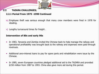 2.2 TAZARA CHALLENGES;
2.2.1 Period From 1975 -1990 Continued
iv) Employee theft was serious enough that many crew members were fired in 1978 for
stealing.
v) Lengthy turnaround times for freight .
Intervention of 80s and early 90s
 In 1983, Tanzania and Zambia invited the Chinese back to help manage the railway and
operational profitability was brought back to the railway and expenses were paid through
revenues.
 Additional zero-interest loans to pay for spare parts and rehabilitation were issue by the
Chinese.
 In 1985, seven European countries pledged additional aid to the TAZARA and provided
$150 million from 1987 to 1993. China also gave more aid during this period.
 