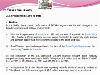 2.2 TAZARA CHALLENGES;
2.2.2 Period from 1990 To Date
 Decline
In the 1990s, the economic performance of TAZARA began to decline with changes to the
broader economic and political environment;
i) With the independence of Namibia in 1990 and the end of apartheid in South Africa
1994, Southern African regimes were no longer dominated by unfriendly white leaders
and Zambian copper had more economic outlets to the south and east.
ii) Road Transport provided competition in the form of the Trans-Capriv Highway and the
walvis bay Corridor to Namibia.
iii) The completion of the U.S.-sponsored Tan-Zam Highway brought direct roadway
competition along route, resulting in Traffic falling from 1.2 million tons in 1990 to 630,000
tons in 2003 to 534,000 tons in 2011 and 480,000 tons in 2013.
iv) In September 2013, the TAZARA was reporting monthly losses of about $1 million on
$1.53 million in monthly revenue against $2.5 million in average monthly expenditures.
 