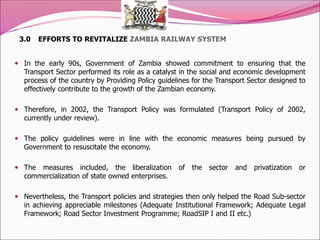3.0 EFFORTS TO REVITALIZE ZAMBIA RAILWAY SYSTEM
 In the early 90s, Government of Zambia showed commitment to ensuring that the
Transport Sector performed its role as a catalyst in the social and economic development
process of the country by Providing Policy guidelines for the Transport Sector designed to
effectively contribute to the growth of the Zambian economy.
 Therefore, in 2002, the Transport Policy was formulated (Transport Policy of 2002,
currently under review).
 The policy guidelines were in line with the economic measures being pursued by
Government to resuscitate the economy.
 The measures included, the liberalization of the sector and privatization or
commercialization of state owned enterprises.
 Nevertheless, the Transport policies and strategies then only helped the Road Sub-sector
in achieving appreciable milestones (Adequate Institutional Framework; Adequate Legal
Framework; Road Sector Investment Programme; RoadSIP I and II etc.)
 