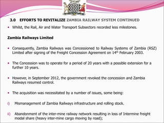 3.0 EFFORTS TO REVITALIZE ZAMBIA RAILWAY SYSTEM CONTINUED
 Whilst, the Rail, Air and Water Transport Subsectors recorded less milestones.
Zambia Railways Limited
 Consequently, Zambia Railways was Concessioned to Railway Systems of Zambia (RSZ)
Limited after signing of the Freight Concession Agreement on 14th February 2003.
 The Concession was to operate for a period of 20 years with a possible extension for a
further 10 years.
 However, in September 2012, the government revoked the concession and Zambia
Railways resumed control.
 The acquisition was necessitated by a number of issues, some being:
i) Mismanagement of Zambia Railways infrastructure and rolling stock.
ii) Abandonment of the inter-mine railway network resulting in loss of Intermine freight
modal share (heavy inter-mine cargo moving by road);
 