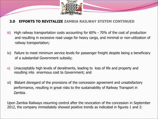 3.0 EFFORTS TO REVITALIZE ZAMBIA RAILWAY SYSTEM CONTINUED
iii) High railway transportation costs accounting for 60% - 70% of the cost of production
and resulting in excessive road usage for heavy cargo, and minimal or non-utilization of
railway transportation;
iv) Failure to meet minimum service levels for passenger freight despite being a beneficiary
of a substantial Government subsidy;
v) Unacceptably high levels of derailments, leading to loss of life and property and
resulting into enormous cost to Government; and
vi) Blatant disregard of the provisions of the concession agreement and unsatisfactory
performance, resulting in great risks to the sustainability of Railway Transport in
Zambia.
Upon Zambia Railways resuming control after the revocation of the concession in September
2012, the company immediately showed positive trends as indicated in figures 1 and 2:
 