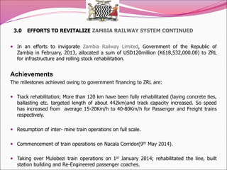 3.0 EFFORTS TO REVITALIZE ZAMBIA RAILWAY SYSTEM CONTINUED
 In an efforts to invigorate Zambia Railway Limited, Government of the Republic of
Zambia in February, 2013, allocated a sum of USD120million (K618,532,000.00) to ZRL
for infrastructure and rolling stock rehabilitation.
Achievements
The milestones achieved owing to government financing to ZRL are:
 Track rehabilitation; More than 120 km have been fully rehabilitated (laying concrete ties,
ballasting etc. targeted length of about 442km)and track capacity increased. So speed
has increased from average 15-20Km/h to 40-80Km/h for Passenger and Freight trains
respectively.
 Resumption of inter- mine train operations on full scale.
 Commencement of train operations on Nacala Corridor(9th May 2014).
 Taking over Mulobezi train operations on 1st January 2014; rehabilitated the line, built
station building and Re-Engineered passenger coaches.
 