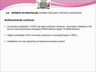 3.0 EFFORTS TO REVITALIZE ZAMBIA RAILWAY SYSTEM CONTINUED
Achievements continue
 Locomotive availability of 80% has been achieved. However, locomotive reliability is still
low for most locomotives averaging 8700km/failure( target 10,000Km/failure).
 Wagon availability of 81% has been achieved on average(Target is 100%).
 Installation of a new signaling and telecommunication system
 