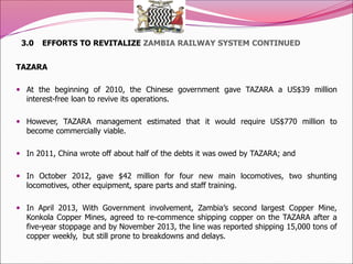 3.0 EFFORTS TO REVITALIZE ZAMBIA RAILWAY SYSTEM CONTINUED
TAZARA
 At the beginning of 2010, the Chinese government gave TAZARA a US$39 million
interest-free loan to revive its operations.
 However, TAZARA management estimated that it would require US$770 million to
become commercially viable.
 In 2011, China wrote off about half of the debts it was owed by TAZARA; and
 In October 2012, gave $42 million for four new main locomotives, two shunting
locomotives, other equipment, spare parts and staff training.
 In April 2013, With Government involvement, Zambia’s second largest Copper Mine,
Konkola Copper Mines, agreed to re-commence shipping copper on the TAZARA after a
five-year stoppage and by November 2013, the line was reported shipping 15,000 tons of
copper weekly, but still prone to breakdowns and delays.
 