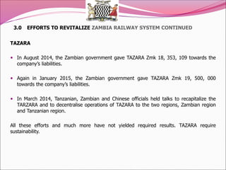 3.0 EFFORTS TO REVITALIZE ZAMBIA RAILWAY SYSTEM CONTINUED
TAZARA
 In August 2014, the Zambian government gave TAZARA Zmk 18, 353, 109 towards the
company’s liabilities.
 Again in January 2015, the Zambian government gave TAZARA Zmk 19, 500, 000
towards the company’s liabilities.
 In March 2014, Tanzanian, Zambian and Chinese officials held talks to recapitalize the
TARZARA and to decentralise operations of TAZARA to the two regions, Zambian region
and Tanzanian region.
All these efforts and much more have not yielded required results. TAZARA require
sustainability.
 