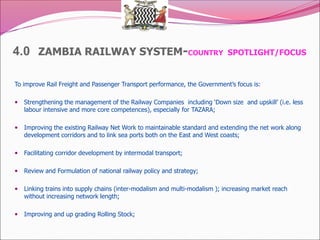 4.0 ZAMBIA RAILWAY SYSTEM-COUNTRY SPOTLIGHT/FOCUS
To improve Rail Freight and Passenger Transport performance, the Government’s focus is:
 Strengthening the management of the Railway Companies including ‘Down size and upskill’ (i.e. less
labour intensive and more core competences), especially for TAZARA;
 Improving the existing Railway Net Work to maintainable standard and extending the net work along
development corridors and to link sea ports both on the East and West coasts;
 Facilitating corridor development by intermodal transport;
 Review and Formulation of national railway policy and strategy;
 Linking trains into supply chains (inter-modalism and multi-modalism ); increasing market reach
without increasing network length;
 Improving and up grading Rolling Stock;
 
