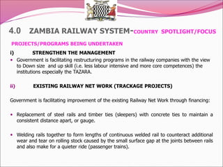 4.0 ZAMBIA RAILWAY SYSTEM-COUNTRY SPOTLIGHT/FOCUS
PROJECTS/PROGRAMS BEING UNDERTAKEN
i) STRENGTHEN THE MANAGEMENT
 Government is facilitating restructuring programs in the railway companies with the view
to Down size and up skill (i.e. less labour intensive and more core competences) the
institutions especially the TAZARA.
ii) EXISTING RAILWAY NET WORK (TRACKAGE PROJECTS)
Government is facilitating improvement of the existing Railway Net Work through financing:
 Replacement of steel rails and timber ties (sleepers) with concrete ties to maintain a
consistent distance apart, or gauge.
 Welding rails together to form lengths of continuous welded rail to counteract additional
wear and tear on rolling stock caused by the small surface gap at the joints between rails
and also make for a quieter ride (passenger trains).
 