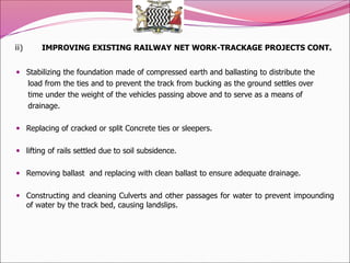 ii) IMPROVING EXISTING RAILWAY NET WORK-TRACKAGE PROJECTS CONT.
 Stabilizing the foundation made of compressed earth and ballasting to distribute the
load from the ties and to prevent the track from bucking as the ground settles over
time under the weight of the vehicles passing above and to serve as a means of
drainage.
 Replacing of cracked or split Concrete ties or sleepers.
 lifting of rails settled due to soil subsidence.
 Removing ballast and replacing with clean ballast to ensure adequate drainage.
 Constructing and cleaning Culverts and other passages for water to prevent impounding
of water by the track bed, causing landslips.
 