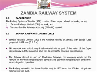 ZAMBIA RAILWAY SYSTEM
1.0 BACKGROUND
The Railway System of Zambia (RSZ) consists of two major railroad networks, namely:
i) Zambia Railways Limited (ZRL) network; and
ii) Tanzania Zambia Railways Authority (TAZARA) network.
1.1 ZAMBIA RAILWAYS LIMITED (ZRL)
 Zambia Railways Limited (ZRL) is the National Railway of Zambia, with gauge (Cape
gauge) of 1,067 mm (3 ft 6 in)
 ZRL network was built during British colonial rule as part of the vision of the Cape-
Cairo railway but the economic spur was to access the mines of Central Africa.
 The Railway started as part of Rhodesian Railways, the company which ran the
railways of Northern Rhodesia(now Zambia) and Southern Rhodesia(now Zimbabwe)
as an integrated operation.
 The Railway arrived in the future Zambia early in 1905 when the 150 km Livingstone-
Kalomo line was built.
 