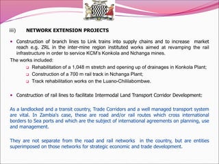 iii) NETWORK EXTENSION PROJECTS
 Construction of branch lines to Link trains into supply chains and to increase market
reach e.g. ZRL in the inter-mine region instituted works aimed at revamping the rail
infrastructure in order to service KCM’s Konkola and Nchanga mines.
The works included:
 Rehabilitation of a 1,048 m stretch and opening up of drainages in Konkola Plant;
 Construction of a 700 m rail track in Nchanga Plant;
 Track rehabilitation works on the Luano-Chililabombwe.
 Construction of rail lines to facilitate Intermodal Land Transport Corridor Development:
As a landlocked and a transit country, Trade Corridors and a well managed transport system
are vital. In Zambia's case, these are road and/or rail routes which cross international
borders to Sea ports and which are the subject of international agreements on planning, use
and management.
They are not separate from the road and rail networks in the country, but are entities
superimposed on those networks for strategic economic and trade development.
 