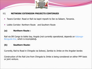 iii) NETWORK EXTENSION PROJECTS CONTINUED
 Tazara Corridor: Road or Rail via kapiri mposhi to Dar es Salaam, Tanzania.
 Lobito Corridor: Northern Route and Southern Route
(a) Northern Route :
Rail via DR Congo to lobito bay, Angola (not currently operational, depends on Katanga-
Benguela line, which is incomplete).
(b) Southern Route:
Currently, Rail to Road in Chingola via Solwezi, Zambia to Jimbe on the Angolan border.
Construction of the Rail Line from Chingola to Jimbe is being considered on either PPP basis
or joint venture.
 