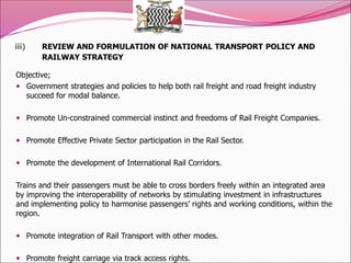 iii) REVIEW AND FORMULATION OF NATIONAL TRANSPORT POLICY AND
RAILWAY STRATEGY
Objective;
 Government strategies and policies to help both rail freight and road freight industry
succeed for modal balance.
 Promote Un-constrained commercial instinct and freedoms of Rail Freight Companies.
 Promote Effective Private Sector participation in the Rail Sector.
 Promote the development of International Rail Corridors.
Trains and their passengers must be able to cross borders freely within an integrated area
by improving the interoperability of networks by stimulating investment in infrastructures
and implementing policy to harmonise passengers’ rights and working conditions, within the
region.
 Promote integration of Rail Transport with other modes.
 Promote freight carriage via track access rights.
 