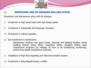 iv) IMPROVING AND UP GRADING ROLLING STOCK;
.
Investment and Maintenance policy shift for Railways.
i) Investment in High speed trains with high design speed.
ii) Investment in Sustainable Rail Passenger Transport.
iii) Investment in railway upgrades.
iv) Apt Investment in maintenance:
Maintenance Facilities with good access, Cleaning and Stabling facilities, wheel
profiling facility( wheel lathe), Inspection Sheds, Excellent Rolling stock
maintenance programs (by mileage, by time or by conditioning monitoring),
performance based maintenance contracts.
v) Installation of High-Tech Signalling and Telecommunication System.
vi) Investment in Mass Rapid Transit, or MRT,
 
