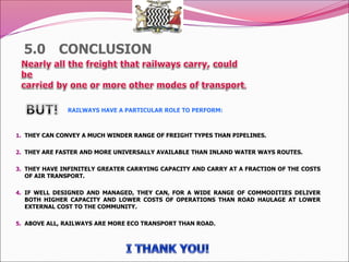 5.0 CONCLUSION
RAILWAYS HAVE A PARTICULAR ROLE TO PERFORM:
1. THEY CAN CONVEY A MUCH WINDER RANGE OF FREIGHT TYPES THAN PIPELINES.
2. THEY ARE FASTER AND MORE UNIVERSALLY AVAILABLE THAN INLAND WATER WAYS ROUTES.
3. THEY HAVE INFINITELY GREATER CARRYING CAPACITY AND CARRY AT A FRACTION OF THE COSTS
OF AIR TRANSPORT.
4. IF WELL DESIGNED AND MANAGED, THEY CAN, FOR A WIDE RANGE OF COMMODITIES DELIVER
BOTH HIGHER CAPACITY AND LOWER COSTS OF OPERATIONS THAN ROAD HAULAGE AT LOWER
EXTERNAL COST TO THE COMMUNITY.
5. ABOVE ALL, RAILWAYS ARE MORE ECO TRANSPORT THAN ROAD.
 