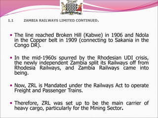 1.1 ZAMBIA RAILWAYS LIMITED CONTINUED.
 The line reached Broken Hill (Kabwe) in 1906 and Ndola
in the Copper belt in 1909 (connecting to Sakania in the
Congo DR).
 In the mid-1960s spurred by the Rhodesian UDI crisis,
the newly independent Zambia split its Railways off from
Rhodesia Railways, and Zambia Railways came into
being.
 Now, ZRL is Mandated under the Railways Act to operate
Freight and Passenger Trains.
 Therefore, ZRL was set up to be the main carrier of
heavy cargo, particularly for the Mining Sector.
 