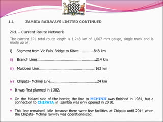 1.1 ZAMBIA RAILWAYS LIMITED CONTINUED
ZRL – Current Route Network
The current ZRL total route length is 1,248 km of 1,067 mm gauge, single track and is
made up of:
i) Segment from Vic Falls Bridge to Kitwe…………...848 km
ii) Branch Lines…………………………………………………..214 km
iii) Mulobezi Line………………………………………………...162 km
iv) Chipata- Mchinji Line………………………………………..24 km
 It was first planned in 1982.
 On the Malawi side of the border, the line to MCHINJI was finished in 1984, but a
connection to CHIPATA in Zambia was only opened in 2010.
 This line remained idle because there were few facilities at Chipata until 2014 when
the Chipata- Mchinji railway was operationalized.
 