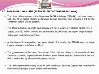 1.2 TAZARA RAILWAY LINE (ALSO CALLED THE TANZAM RAILWAY)
 The other railway system is the bi-national TAZARA Railway (TAZARA) that interconnects
with the ZR at Kapiri Mposhi in Zambia's Central Province, and provides a link to the
Tanzanian port of Dar es Salaam.
 The TAZARA Railway is single-track railway and has a length of 1,860 km (1,160 mi). It
costed US $500 million to build and at the time, TAZARA was the largest single foreign-
aid project undertaken by China.
 At the time of its completion, two years ahead of schedule, the TAZARA was the single
longest railway in sub-Saharan Africa.
 The governments of Tanzania, Zambia and China built the railway to eliminate landlocked
Zambia's economic dependence on Rhodesia (now Zimbabwe) and South Africa, both of
which were ruled by white-minority governments.
 The railway provided the only route for bulk trade from Zambia's Copper belt to reach the
sea without having to transit white-ruled territories.
 