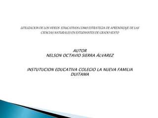 UTILIZACION DE LOS VIDEOS EDUCATIVOS COMO ESTRATEGIA DE APRENDIZAJE DE LAS 
CIENCIAS NATURALES EN ESTUDIANTES DE GRADO SEXTO 
AUTOR 
NELSON OCTAVIO SIERRA ÁLVAREZ 
INSTUTUCION EDUCATIVA COLEGIO LA NUEVA FAMILIA 
DUITAMA 
 