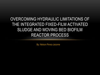 By: Nelson Perez-Jacome
OVERCOMING HYDRAULIC LIMITATIONS OF
THE INTEGRATED FIXED-FILM ACTIVATED
SLUDGE AND MOVING BED BIOFILM
REACTOR PROCESS
 
