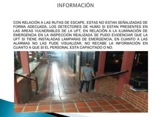 CON RELACIÓN A LAS RUTAS DE ESCAPE, ESTAS NO ESTAN SEÑALIZADAS DE 
FORMA ADECUADA, LOS DETECTORES DE HUMO SI ESTAN PRESENTES EN 
LAS ÁREAS VULNERABLES DE LA UFT, EN RELACIÓN A LA ILUMINACIÓN DE 
EMERGENCIA EN LA INSPECCIÓN REALIZADA SE PUDO EVIDENCIAR QUE LA 
UFT SI TIENE INSTALADAS LAMPARAS DE EMERGENCIA, EN CUANTO A LAS 
ALARMAS NO LAS PUDE VISUALIZAR, NO RECABE LA INFORMACIÓN EN 
CUANTO A QUE SI EL PERSONAL ESTA CAPACITADO O NO. 
 