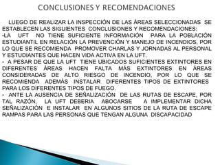 LUEGO DE REALIZAR LA INSPECCIÓN DE LAS ÁREAS SELECCIONADAS SE 
ESTABLECEN LAS SIGUIENTES CONCLUSIONES Y RECOMENDACIONES: 
-LA UFT NO TIENE SUFICIENTE INFORMACIÓN PARA LA POBLACIÓN 
ESTUDIANTIL EN RELACIÓN LA PREVENCIÓN Y MANEJO DE INCENDIOS, POR 
LO QUE SE RECOMIENDA PROMOVER CHARLAS Y JORNADAS AL PERSONAL 
Y ESTUDIANTES QUE HACEN VIDA ACTIVA EN LA UFT. 
- A PESAR DE QUE LA UFT TIENE UBICADOS SUFICIENTES EXTINTORES EN 
DIFERENTES ÁREAS HACEN FALTA MÁS EXTINTORES EN ÁREAS 
CONSIDERADAS DE ALTO RIESGO DE INCENDIO, POR LO QUE SE 
RECOMIENDA ADEMÁS INSTALAR DIFERENTES TIPOS DE EXTINTORES 
PARA LOS DIFERENTES TIPOS DE FUEGO. 
- ANTE LA AUSENCIA DE SEÑALIZACIÓN DE LAS RUTAS DE ESCAPE, POR 
TAL RAZÓN, LA UFT DEBERIA ABOCARSE A IMPLEMENTAR DICHA 
SEÑALIZACIÓN E INSTALAR EN ALGUNOS SITIOS DE LA RUTA DE ESCAPE 
RAMPAS PARA LAS PERSONAS QUE TENGAN ALGUNA DISCAPACIDAD 
 