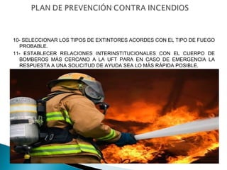 10- SELECCIONAR LOS TIPOS DE EXTINTORES ACORDES CON EL TIPO DE FUEGO 
PROBABLE. 
11- ESTABLECER RELACIONES INTERINSTITUCIONALES CON EL CUERPO DE 
BOMBEROS MÁS CERCANO A LA UFT PARA EN CASO DE EMERGENCIA LA 
RESPUESTA A UNA SOLICITUD DE AYUDA SEA LO MÁS RÁPIDA POSIBLE. 
