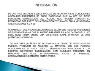 DE LAS TRES (3) ÁREAS SELECCIONADAS EN RELACIÓN A LAS CONDICIONES 
INSEGURAS PRESENTES SE PUDO EVIDENCIAR QUE LA UFT NO TIENE 
SUFICIENTE SEÑALIZACIÓN DEL PELIGRO QUE PUDIERA GENERAR EL 
PERNOCTAR POR PARTE DE LA POBLACIÓN ESTUDIANTIL EN LA MENCIONADA 
ÁREA (IMAGENES 1, 2 Y 3) 
AL CALIFICAR LAS ÁREAS SELECCIONADAS SEGÚN LOS RIESGOS PRESENTES 
SE PUDO EVIDENCIAR QUE EL RIESGO PRESENTE ES ALTO DADO QUE LA UFT 
ESTA CONSTRUIDA SOBRE UNA SUPERFICIE IGUAL O MAYOR DE 3000 
(METROS CUADRADOS) 
DE LAS TRES (3) ÁREAS SELECCIONADAS LA CLASE DE FUEGO QUE SE 
PUDIERA PRODUCIR DE ACUERDO AL MATERIAL QUE LOS PUDIERA 
OCACIONAR ES EL FUEGO TIPO “C” (FUEGOS QUE INVOLUCRAN A LOS 
EQUIPOS ELÉCTRICOS ENERGIZADOS, CON CABLEADO PRESENTE, EN 
MAQUINAS ELÉCTRICAS, INTERRUPTORES, CAJAS DE FUSIBLES, 
HERRAMIENTAS ELÉCTRICAS, ENTRE OTROS. 
 