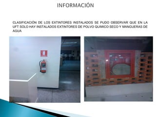 CLASIFICACIÓN DE LOS EXTINTORES INSTALADOS SE PUDO OBSERVAR QUE EN LA 
UFT SOLO HAY INSTALADOS EXTINTORES DE POLVO QUIMICO SECO Y MANGUERAS DE 
AGUA 
 
