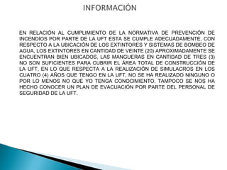 EN RELACIÓN AL CUMPLIMIENTO DE LA NORMATIVA DE PREVENCIÓN DE 
INCENDIOS POR PARTE DE LA UFT ESTA SE CUMPLE ADECUADAMENTE, CON 
RESPECTO A LA UBICACIÓN DE LOS EXTINTORES Y SISTEMAS DE BOMBEO DE 
AGUA, LOS EXTINTORES EN CANTIDAD DE VEINTE (20) APROXIMADAMENTE SE 
ENCUENTRAN BIEN UBICADOS, LAS MANGUERAS EN CANTIDAD DE TRES (3) 
NO SON SUFICIENTES PARA CUBRIR EL ÁREA TOTAL DE CONSTRUCCIÓN DE 
LA UFT, EN LO QUE RESPECTA A LA REALIZACIÓN DE SIMULACROS EN LOS 
CUATRO (4) AÑOS QUE TENGO EN LA UFT, NO SE HA REALIZADO NINGUNO O 
POR LO MENOS NO QUE YO TENGA CONOCIMIENTO. TAMPOCO SE NOS HA 
HECHO CONOCER UN PLAN DE EVACUACIÓN POR PARTE DEL PERSONAL DE 
SEGURIDAD DE LA UFT. 
 