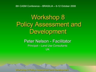 Workshop 8  Policy Assessment and Development Peter Nelson - Facilitator Principal – Land Use Consultants UK 8th CASM Conference – BRASILIA – 6-12 October 2008 Workshop 8 Policy Assessment and Development 