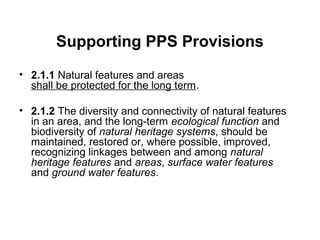 Supporting PPS Provisions
• 2.1.1 Natural features and areas
shall be protected for the long term.
• 2.1.2 The diversity and connectivity of natural features
in an area, and the long-term ecological function and
biodiversity of natural heritage systems, should be
maintained, restored or, where possible, improved,
recognizing linkages between and among natural
heritage features and areas, surface water features
and ground water features.
 