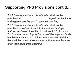 Supporting PPS Provisions cont’d…
• 2.1.3 Development and site alteration shall not be
permitted in: significant habitat of
endangered species and threatened species;
• 2.1.6 Development and site alteration shall not be
permitted on adjacent lands to the natural heritage
features and areas identified in policies 2.1.3, 2.1.4 and
2.1.5 unless the ecological function of the adjacent lands
has been evaluated and it has been demonstrated that
there will be no negative impacts on the natural features
or on their ecological functions.
 