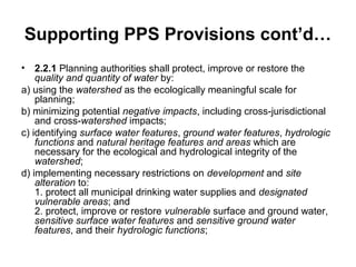 Supporting PPS Provisions cont’d…
• 2.2.1 Planning authorities shall protect, improve or restore the
quality and quantity of water by:
a) using the watershed as the ecologically meaningful scale for
planning;
b) minimizing potential negative impacts, including cross-jurisdictional
and cross-watershed impacts;
c) identifying surface water features, ground water features, hydrologic
functions and natural heritage features and areas which are
necessary for the ecological and hydrological integrity of the
watershed;
d) implementing necessary restrictions on development and site
alteration to:
1. protect all municipal drinking water supplies and designated
vulnerable areas; and
2. protect, improve or restore vulnerable surface and ground water,
sensitive surface water features and sensitive ground water
features, and their hydrologic functions;
 