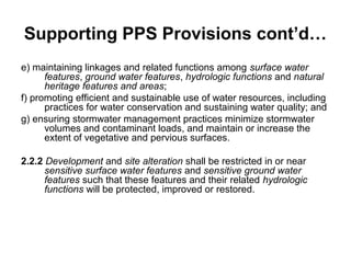 Supporting PPS Provisions cont’d…
e) maintaining linkages and related functions among surface water
features, ground water features, hydrologic functions and natural
heritage features and areas;
f) promoting efficient and sustainable use of water resources, including
practices for water conservation and sustaining water quality; and
g) ensuring stormwater management practices minimize stormwater
volumes and contaminant loads, and maintain or increase the
extent of vegetative and pervious surfaces.
2.2.2 Development and site alteration shall be restricted in or near
sensitive surface water features and sensitive ground water
features such that these features and their related hydrologic
functions will be protected, improved or restored.
 