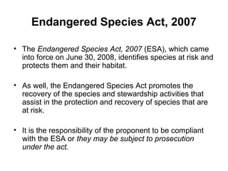• The Endangered Species Act, 2007 (ESA), which came
into force on June 30, 2008, identifies species at risk and
protects them and their habitat.
• As well, the Endangered Species Act promotes the
recovery of the species and stewardship activities that
assist in the protection and recovery of species that are
at risk.
• It is the responsibility of the proponent to be compliant
with the ESA or they may be subject to prosecution
under the act.
Endangered Species Act, 2007
 