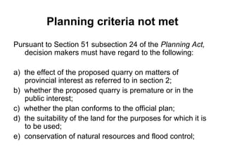 Planning criteria not met
Pursuant to Section 51 subsection 24 of the Planning Act,
decision makers must have regard to the following:
a) the effect of the proposed quarry on matters of
provincial interest as referred to in section 2;
b) whether the proposed quarry is premature or in the
public interest;
c) whether the plan conforms to the official plan;
d) the suitability of the land for the purposes for which it is
to be used;
e) conservation of natural resources and flood control;
 