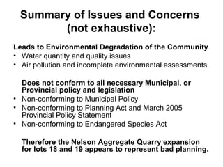 Summary of Issues and Concerns
(not exhaustive):
Leads to Environmental Degradation of the Community
• Water quantity and quality issues
• Air pollution and incomplete environmental assessments
Does not conform to all necessary Municipal, or
Provincial policy and legislation
• Non-conforming to Municipal Policy
• Non-conforming to Planning Act and March 2005
Provincial Policy Statement
• Non-conforming to Endangered Species Act
Therefore the Nelson Aggregate Quarry expansion
for lots 18 and 19 appears to represent bad planning.
 