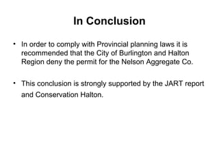 In Conclusion
• In order to comply with Provincial planning laws it is
recommended that the City of Burlington and Halton
Region deny the permit for the Nelson Aggregate Co.
• This conclusion is strongly supported by the JART report
and Conservation Halton.
 