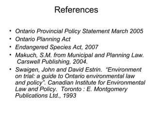 References
• Ontario Provincial Policy Statement March 2005
• Ontario Planning Act
• Endangered Species Act, 2007
• Makuch, S.M. from Municipal and Planning Law.
Carswell Publishing, 2004.
• Swaigen, John and David Estrin. “Environment
on trial: a guide to Ontario environmental law
and policy”. Canadian Institute for Environmental
Law and Policy. Toronto : E. Montgomery
Publications Ltd., 1993
 