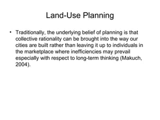 Land-Use Planning
• Traditionally, the underlying belief of planning is that
collective rationality can be brought into the way our
cities are built rather than leaving it up to individuals in
the marketplace where inefficiencies may prevail
especially with respect to long-term thinking (Makuch,
2004).
 