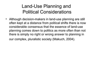 Land-Use Planning and
Political Considerations
• Although decision-makers in land-use planning are still
often kept at a distance from political shifts there is now
considerable consensus that the essence of land-use
planning comes down to politics as more often than not
there is simply no right or wrong answer to planning in
our complex, pluralistic society (Makuch, 2004).
 