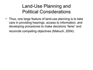 Land-Use Planning and
Political Considerations
• Thus, one large feature of land-use planning is to take
care in providing hearings, access to information, and
developing procedures to make decisions ‘fairer’ and
reconcile competing objectives (Makuch, 2004).
 