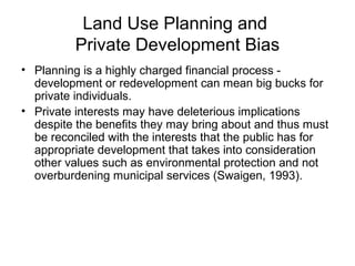 Land Use Planning and
Private Development Bias
• Planning is a highly charged financial process -
development or redevelopment can mean big bucks for
private individuals.
• Private interests may have deleterious implications
despite the benefits they may bring about and thus must
be reconciled with the interests that the public has for
appropriate development that takes into consideration
other values such as environmental protection and not
overburdening municipal services (Swaigen, 1993).
 